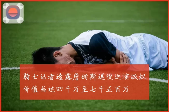 骑士记者透露詹姆斯退役巡演版权价值或达四千万至七千五百万