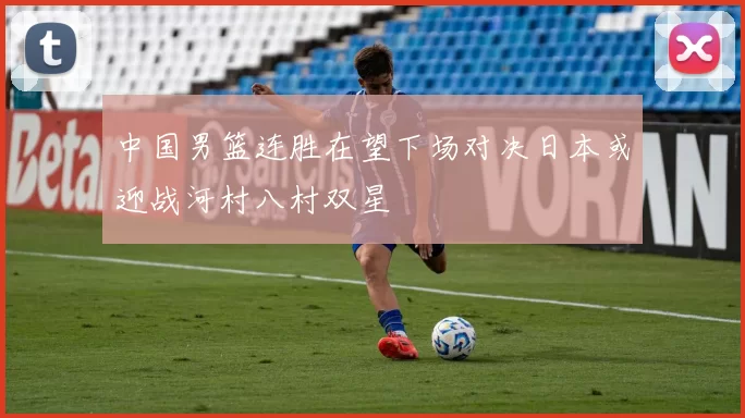 中国男篮连胜在望下场对决日本或迎战河村八村双星