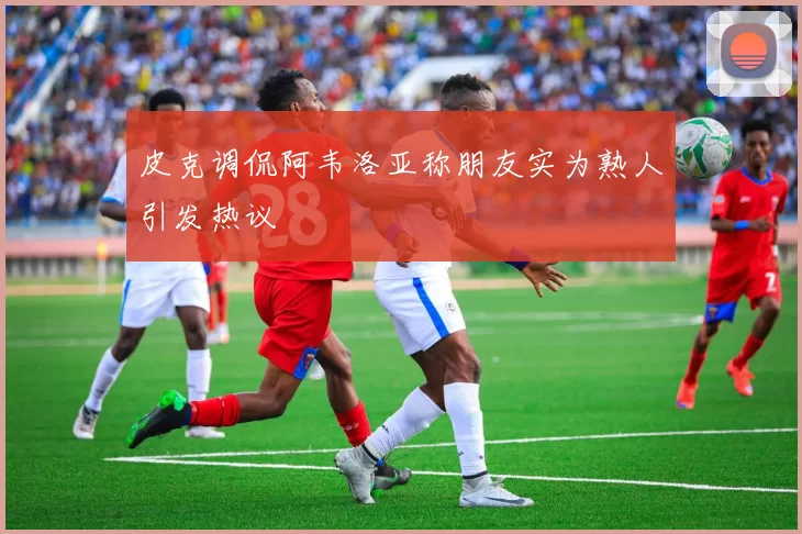 皮克调侃阿韦洛亚称朋友实为熟人引发热议