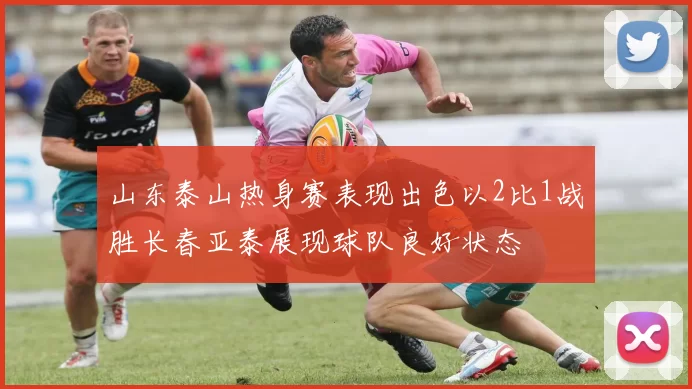 山东泰山热身赛表现出色以2比1战胜长春亚泰展现球队良好状态