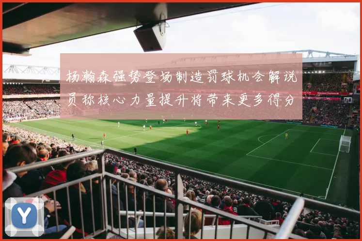 杨瀚森强势登场制造罚球机会解说员称核心力量提升将带来更多得分可能