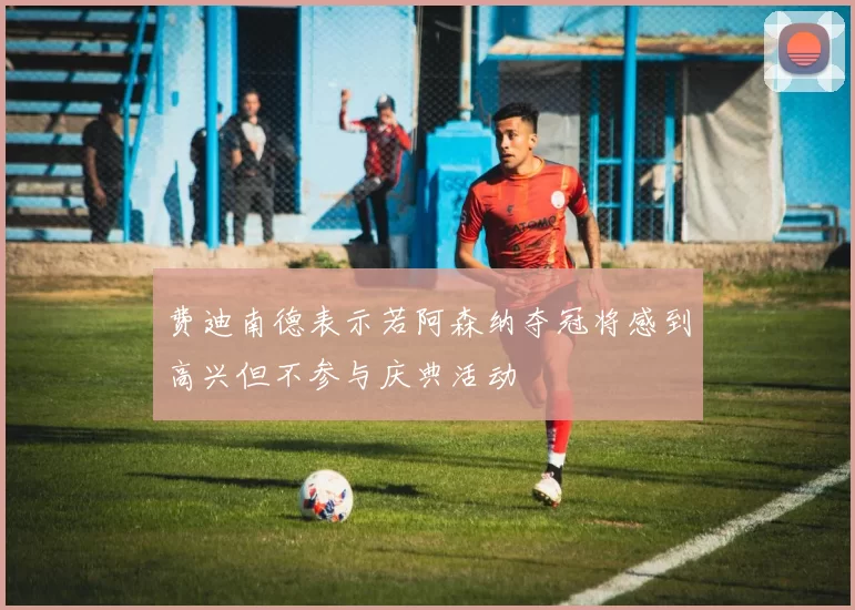 费迪南德表示若阿森纳夺冠将感到高兴但不参与庆典活动