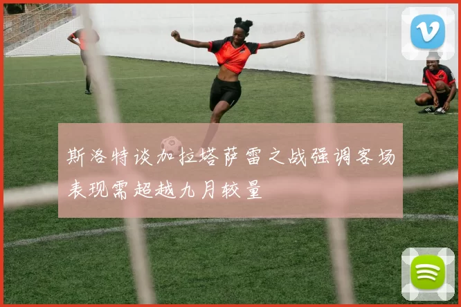 斯洛特谈加拉塔萨雷之战强调客场表现需超越九月较量