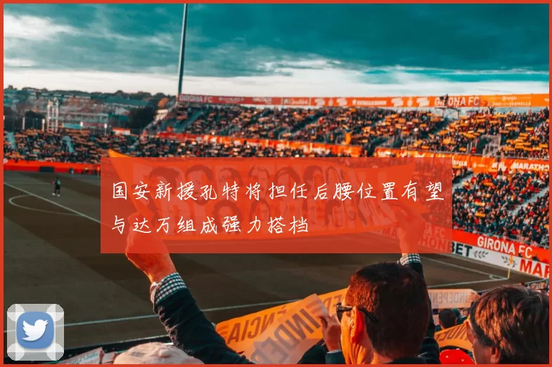国安新援孔特将担任后腰位置有望与达万组成强力搭档