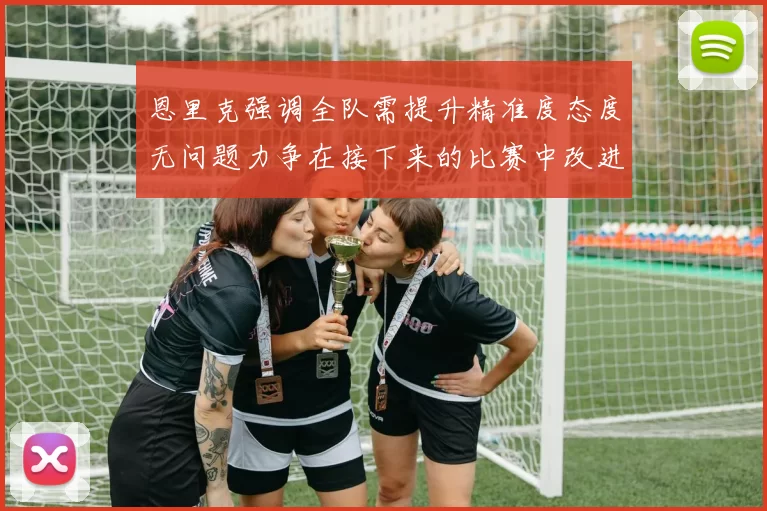 恩里克强调全队需提升精准度态度无问题力争在接下来的比赛中改进表现