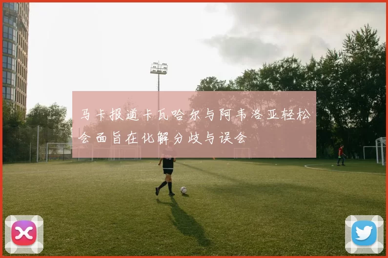 马卡报道卡瓦哈尔与阿韦洛亚轻松会面旨在化解分歧与误会