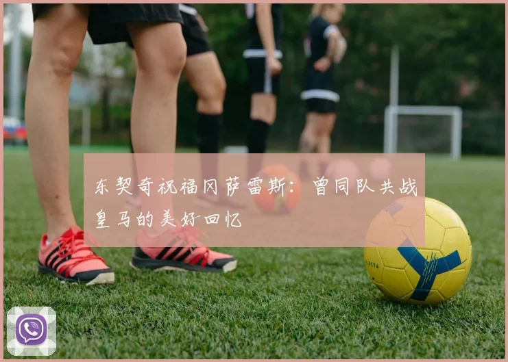 东契奇祝福冈萨雷斯：曾同队共战皇马的美好回忆