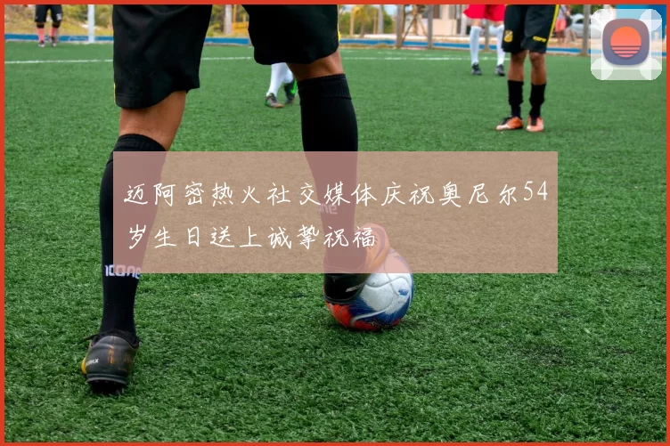 迈阿密热火社交媒体庆祝奥尼尔54岁生日送上诚挚祝福