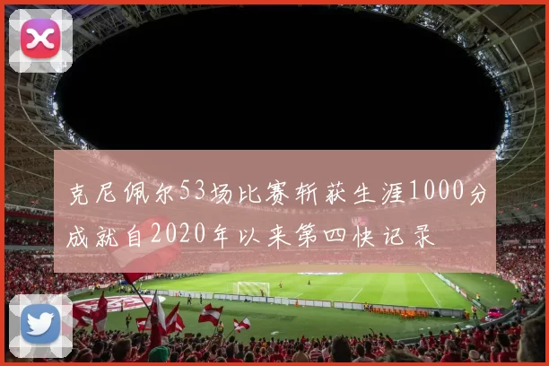 克尼佩尔53场比赛斩获生涯1000分成就自2020年以来第四快记录