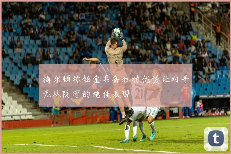 梅尔顿称铂金具备独特优势让对手无从防守的绝佳表现