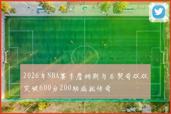 2026年NBA赛季詹姆斯与东契奇双双突破600分200助成就传奇