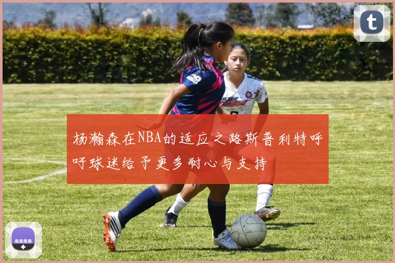 杨瀚森在NBA的适应之路斯普利特呼吁球迷给予更多耐心与支持