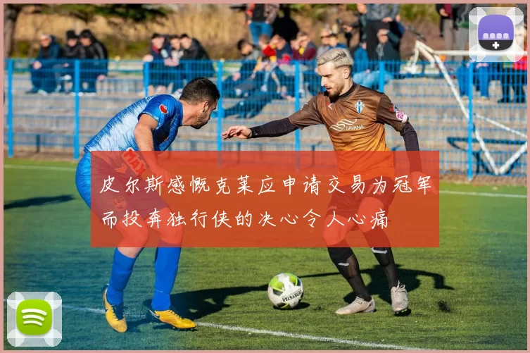皮尔斯感慨克莱应申请交易为冠军而投奔独行侠的决心令人心痛