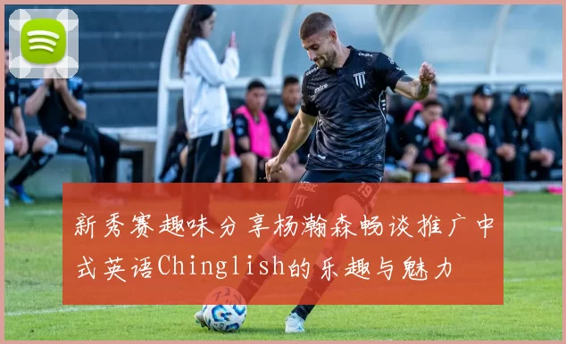 新秀赛趣味分享杨瀚森畅谈推广中式英语Chinglish的乐趣与魅力