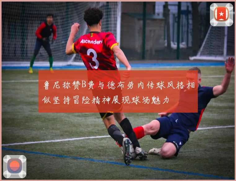 鲁尼称赞B费与德布劳内传球风格相似坚持冒险精神展现球场魅力