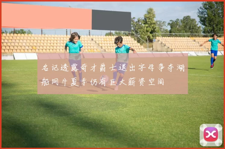 名记透露奇才爵士退出字母争夺湖船网牛夏季仍有巨大薪资空间