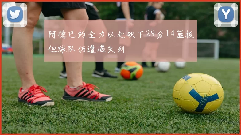 阿德巴约全力以赴砍下29分14篮板但球队仍遭遇失利