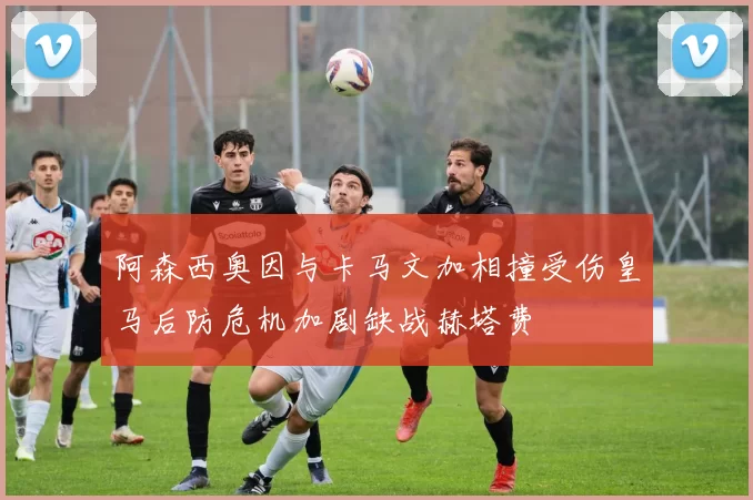 阿森西奥因与卡马文加相撞受伤皇马后防危机加剧缺战赫塔费