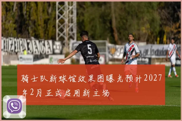 骑士队新球馆效果图曝光预计2027年2月正式启用新主场