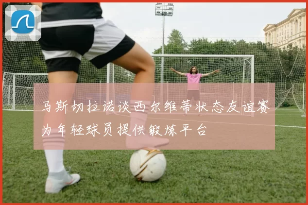 马斯切拉诺谈西尔维蒂状态友谊赛为年轻球员提供锻炼平台