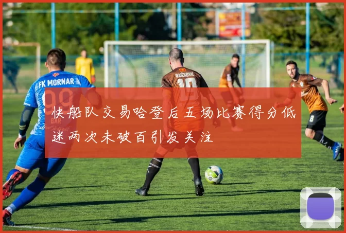 快船队交易哈登后五场比赛得分低迷两次未破百引发关注