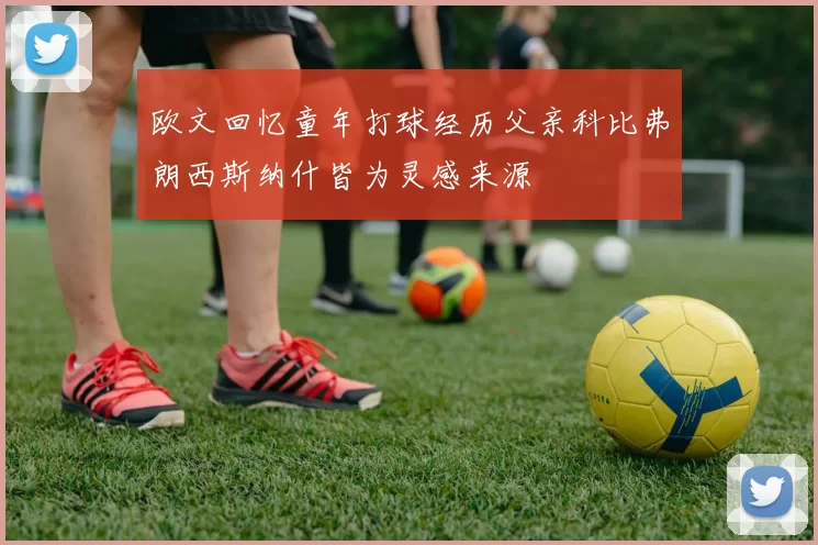 欧文回忆童年打球经历父亲科比弗朗西斯纳什皆为灵感来源