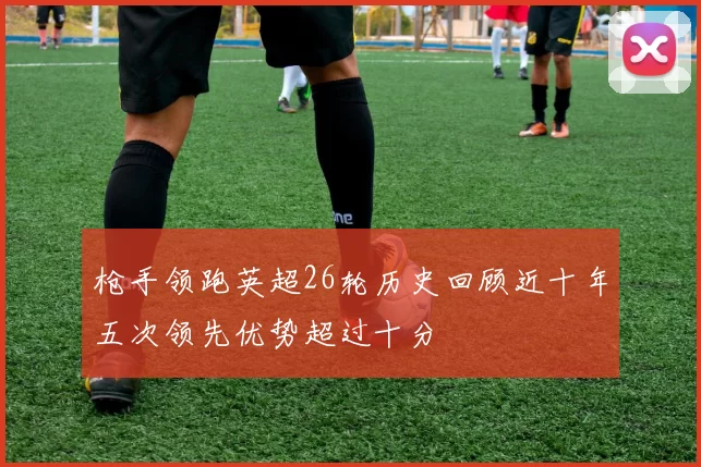 枪手领跑英超26轮历史回顾近十年五次领先优势超过十分