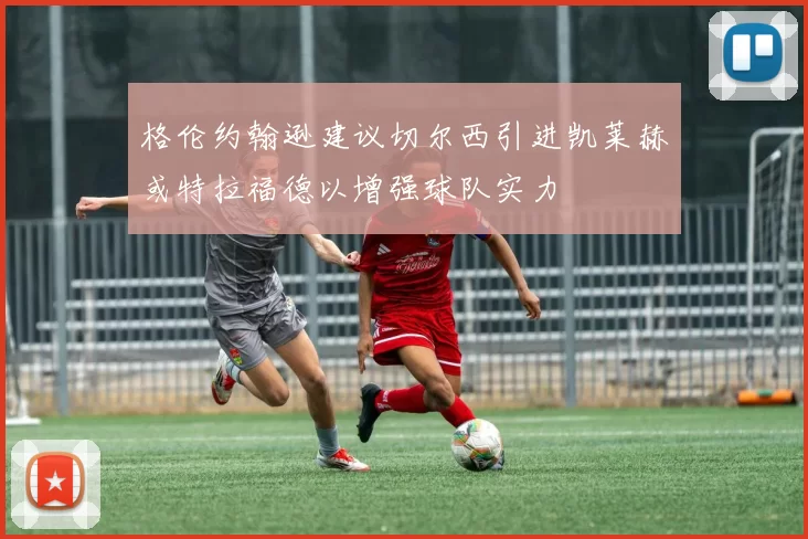 格伦约翰逊建议切尔西引进凯莱赫或特拉福德以增强球队实力