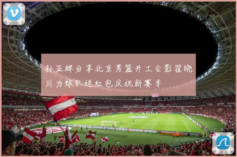 孙亚辉分享北京男篮开工合影翟晓川为球队送红包庆祝新赛季