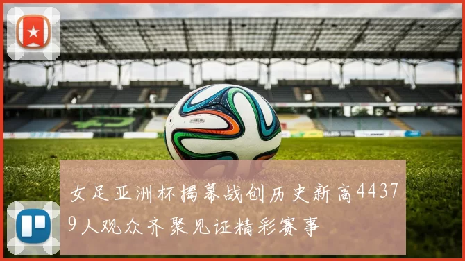 女足亚洲杯揭幕战创历史新高44379人观众齐聚见证精彩赛事