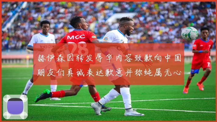 赫伊森因转发辱华内容致歉向中国朋友们真诚表达歉意并称纯属无心之过